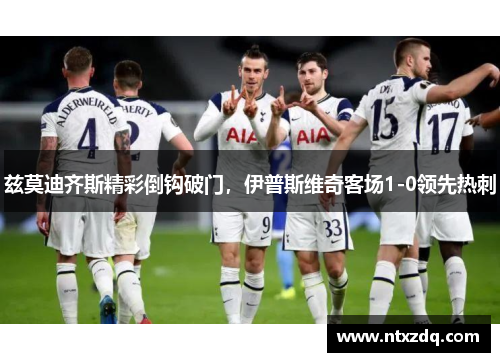 兹莫迪齐斯精彩倒钩破门，伊普斯维奇客场1-0领先热刺