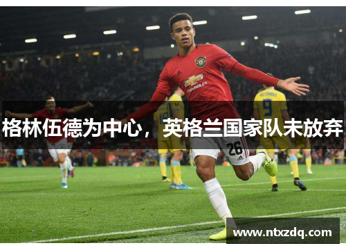 格林伍德为中心，英格兰国家队未放弃
