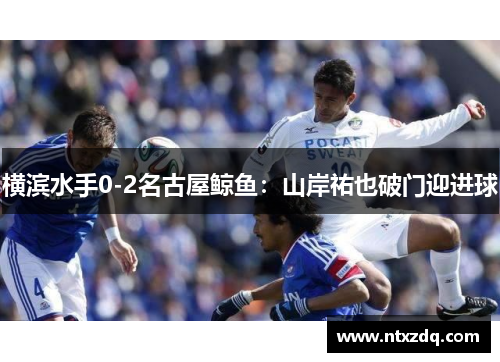 横滨水手0-2名古屋鲸鱼：山岸祐也破门迎进球